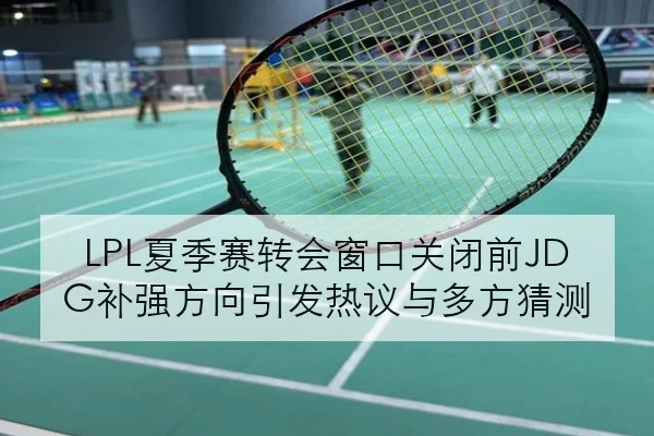 LPL夏季赛转会窗口关闭前JDG补强方向引发热议与多方猜测